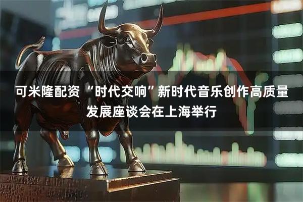 可米隆配资 “时代交响”新时代音乐创作高质量发展座谈会在上海举行