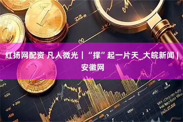 红扬网配资 凡人微光｜“撑”起一片天_大皖新闻 | 安徽网