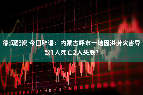 德润配资 今日辟谣：内蒙古呼市一地因洪涝灾害导致1人死亡2人失联？