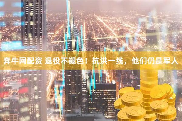 奔牛网配资 退役不褪色！抗洪一线，他们仍是军人
