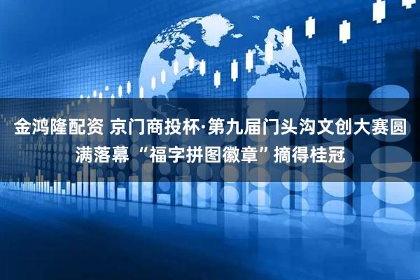 金鸿隆配资 京门商投杯·第九届门头沟文创大赛圆满落幕 “福字拼图徽章”摘得桂冠