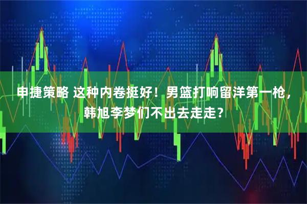 申捷策略 这种内卷挺好！男篮打响留洋第一枪，韩旭李梦们不出去走走？