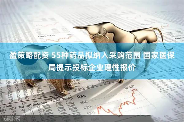 盈策略配资 55种药品拟纳入采购范围 国家医保局提示投标企业理性报价