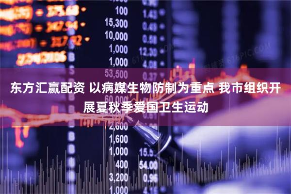 东方汇赢配资 以病媒生物防制为重点 我市组织开展夏秋季爱国卫生运动