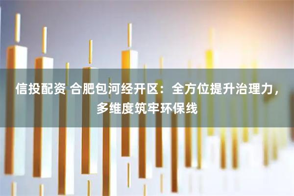 信投配资 合肥包河经开区：全方位提升治理力，多维度筑牢环保线