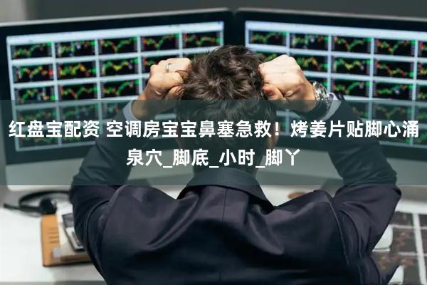 红盘宝配资 空调房宝宝鼻塞急救！烤姜片贴脚心涌泉穴_脚底_小时_脚丫