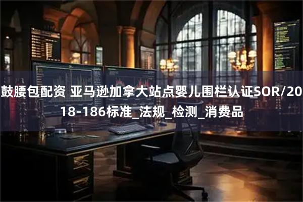 鼓腰包配资 亚马逊加拿大站点婴儿围栏认证SOR/2018-186标准_法规_检测_消费品