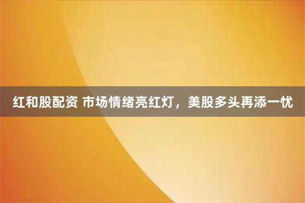 红和股配资 市场情绪亮红灯，美股多头再添一忧