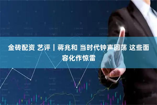 金砖配资 艺评｜蒋兆和 当时代钟声回荡 这些面容化作惊雷