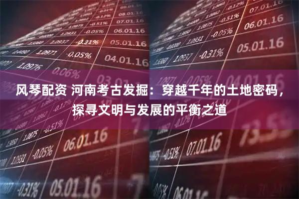 风琴配资 河南考古发掘：穿越千年的土地密码，探寻文明与发展的平衡之道