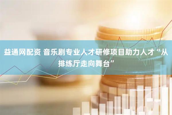 益通网配资 音乐剧专业人才研修项目助力人才“从排练厅走向舞台”