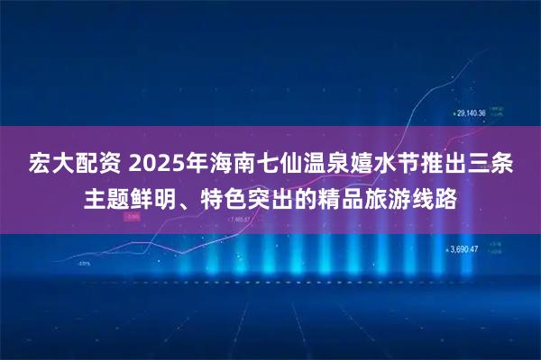 宏大配资 2025年海南七仙温泉嬉水节推出三条主题鲜明、特色突出的精品旅游线路