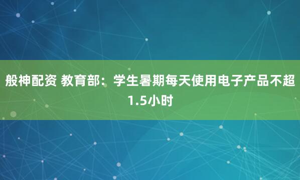 般神配资 教育部：学生暑期每天使用电子产品不超1.5小时