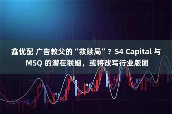 鑫优配 广告教父的“救赎局”？S4 Capital 与 MSQ 的潜在联姻，或将改写行业版图