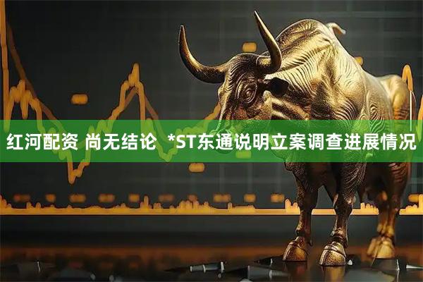 红河配资 尚无结论  *ST东通说明立案调查进展情况