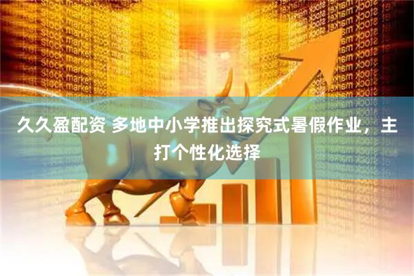 久久盈配资 多地中小学推出探究式暑假作业，主打个性化选择