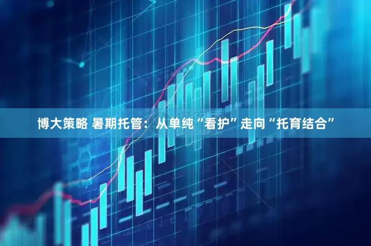 博大策略 暑期托管：从单纯“看护”走向“托育结合”