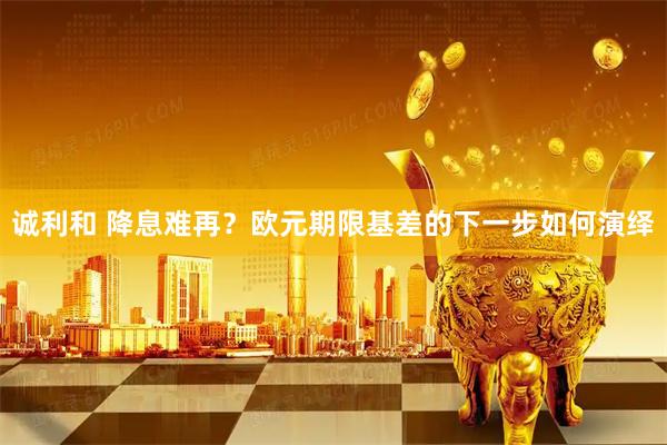 诚利和 降息难再？欧元期限基差的下一步如何演绎