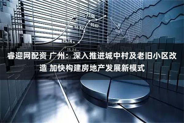 睿迎网配资 广州：深入推进城中村及老旧小区改造 加快构建房地产发展新模式
