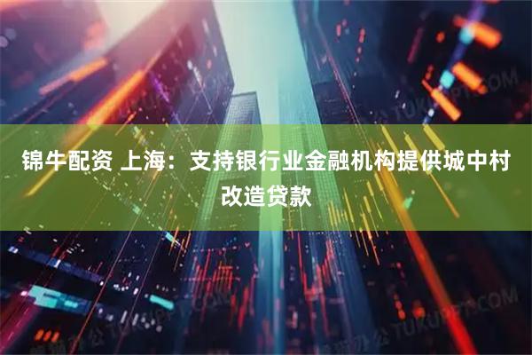 锦牛配资 上海：支持银行业金融机构提供城中村改造贷款