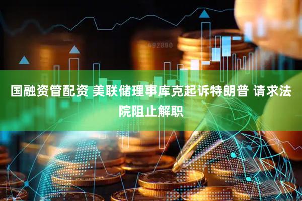 国融资管配资 美联储理事库克起诉特朗普 请求法院阻止解职