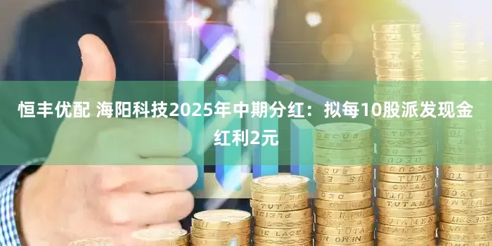 恒丰优配 海阳科技2025年中期分红：拟每10股派发现金红利2元