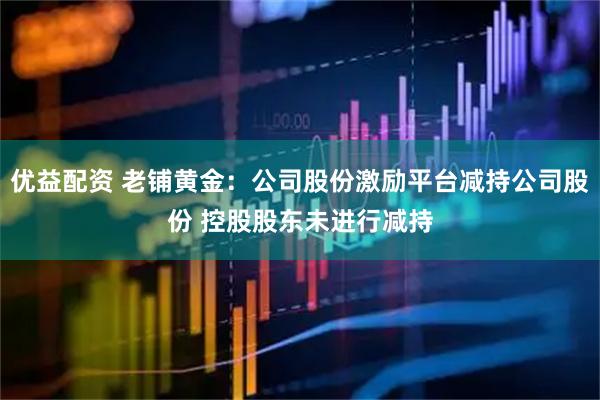 优益配资 老铺黄金：公司股份激励平台减持公司股份 控股股东未进行减持