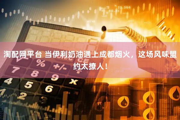淘配网平台 当伊利奶油遇上成都烟火，这场风味盟约太撩人！