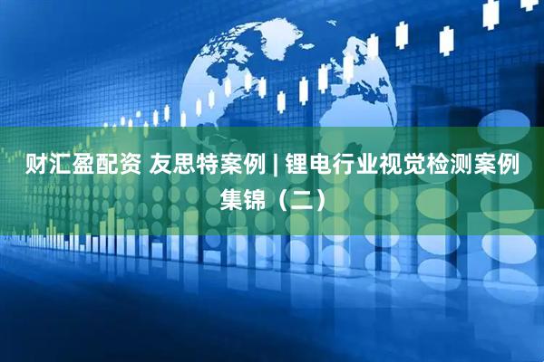 财汇盈配资 友思特案例 | 锂电行业视觉检测案例集锦（二）
