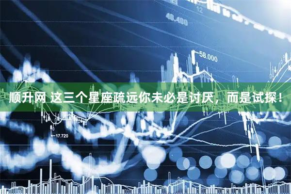 顺升网 这三个星座疏远你未必是讨厌，而是试探！