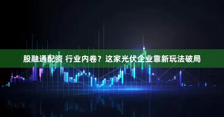 股融通配资 行业内卷？这家光伏企业靠新玩法破局