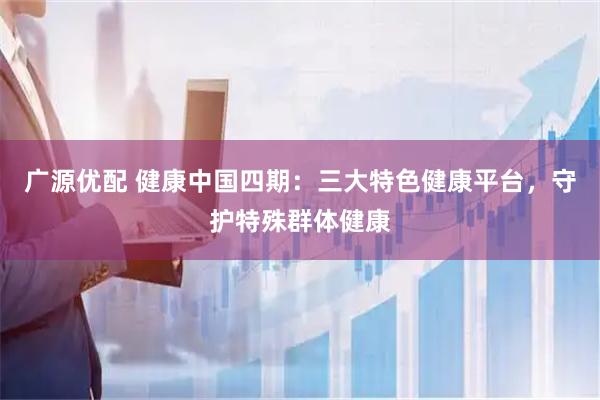 广源优配 健康中国四期：三大特色健康平台，守护特殊群体健康