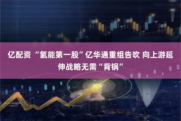 亿配资 “氢能第一股”亿华通重组告吹 向上游延伸战略无需“背锅”