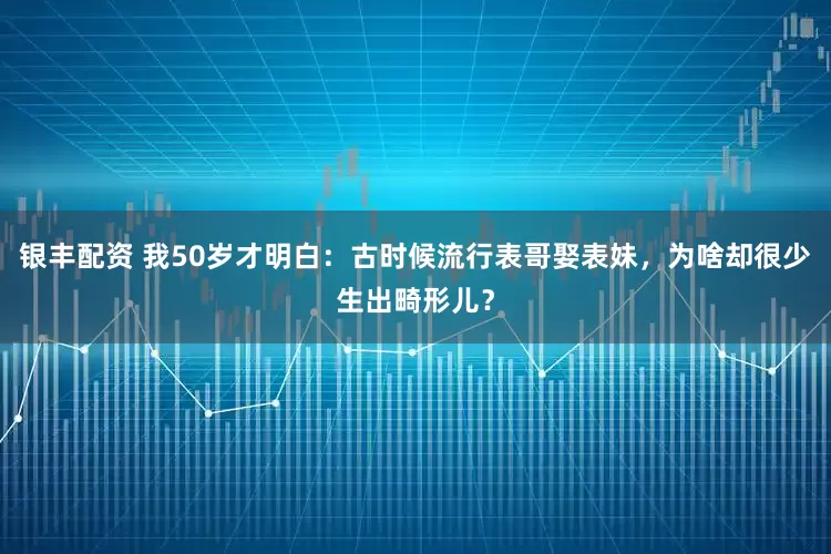 银丰配资 我50岁才明白：古时候流行表哥娶表妹，为啥却很少生出畸形儿？