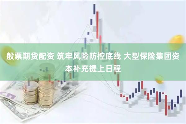 般票期货配资 筑牢风险防控底线 大型保险集团资本补充提上日程