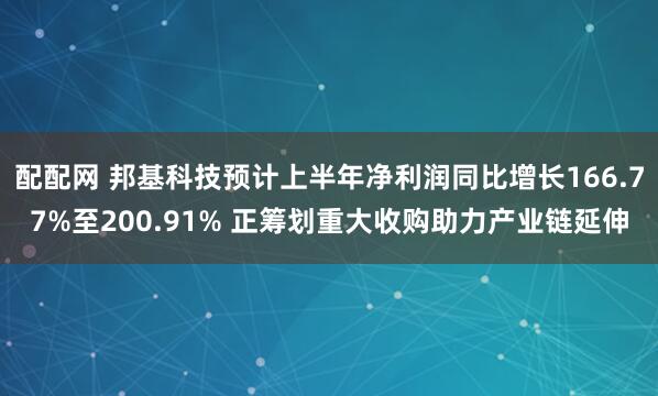 配配网 邦基科技预计上半年净利润同比增长166.77%至200.91% 正筹划重大收购助力产业链延伸
