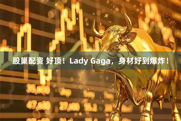 股巢配资 好顶！Lady Gaga，身材好到爆炸！