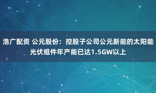 浩广配资 公元股份：控股子公司公元新能的太阳能光伏组件年产能已达1.5GW以上