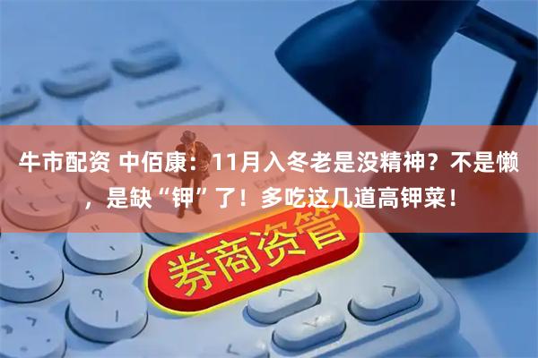 牛市配资 中佰康:11月入冬老是没精神?不是懒,是缺“钾”了!多吃这几道高钾菜!