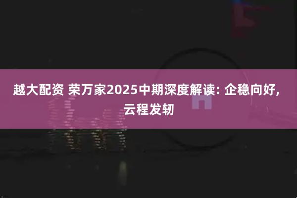 越大配资 荣万家2025中期深度解读: 企稳向好, 云程发轫