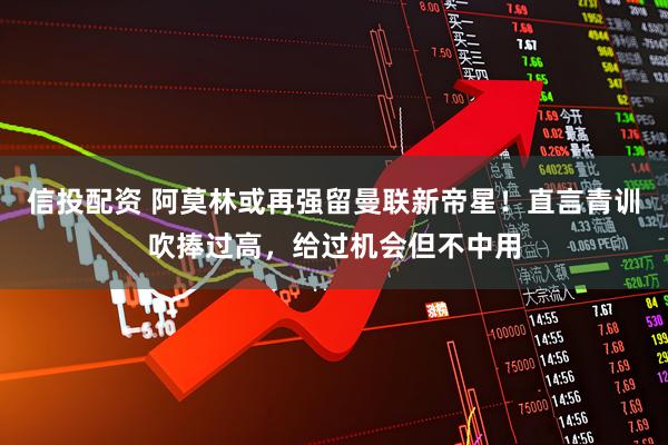 信投配资 阿莫林或再强留曼联新帝星！直言青训吹捧过高，给过机会但不中用