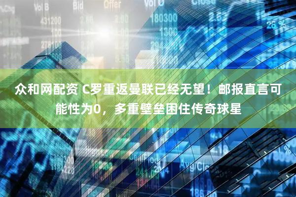 众和网配资 C罗重返曼联已经无望！邮报直言可能性为0，多重壁垒困住传奇球星