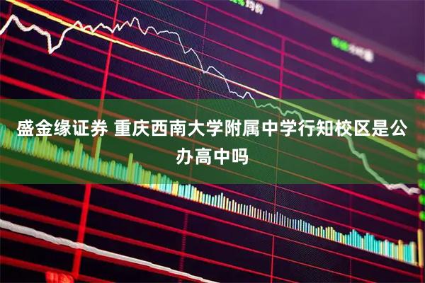 盛金缘证券 重庆西南大学附属中学行知校区是公办高中吗