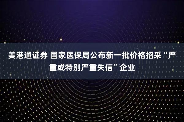 美港通证券 国家医保局公布新一批价格招采“严重或特别严重失信”企业