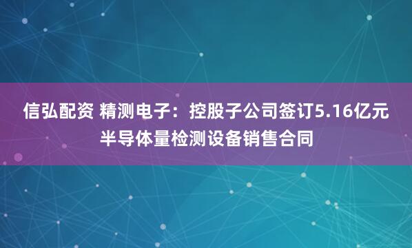 信弘配资 精测电子：控股子公司签订5.16亿元半导体量检测设备销售合同