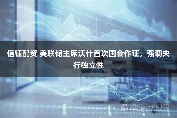 信钰配资 美联储主席沃什首次国会作证,强调央行独立性