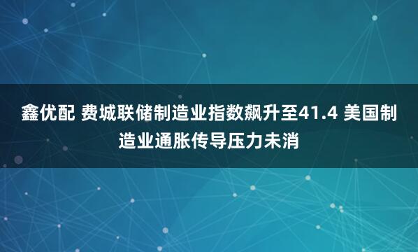鑫优配 费城联储制造业指数飙升至41.4 美国制造业通胀传导压力未消